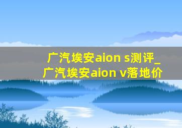 广汽埃安aion s测评_广汽埃安aion v落地价